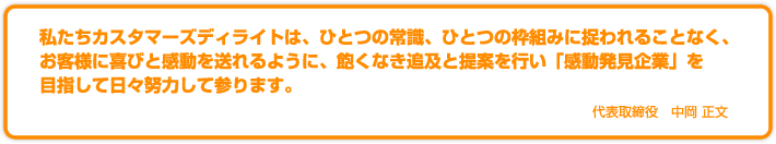 私たちカスタマーズディライトは、ひとつの常識、ひとつの枠組みに捉われることなく、お客様に喜びと感動を送れるように、飽くなき追及と提案を行い「感動発見企業」を目指して日々努力して参ります。代表取締役 中岡 正文